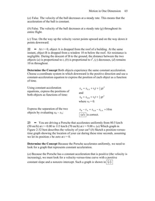 Motion in One Dimension 65
(a) False. The velocity of the ball decreases at a steady rate. This means that the
acceleration of the ball is constant.
(b) False. The velocity of the ball decreases at a steady rate (g) throughout its
entire flight.
(c) True. On the way up the velocity vector points upward and on the way down it
points downward.
22 •• At t = 0, object A is dropped from the roof of a building. At the same
instant, object B is dropped from a window 10 m below the roof. Air resistance is
negligible. During the descent of B to the ground, the distance between the two
objects (a) is proportional to t, (b) is proportional to t2
, (c) decreases, (d) remains
10 m throughout.
Determine the Concept Both objects experience the same constant acceleration.
Choose a coordinate system in which downward is the positive direction and use a
constant-acceleration equation to express the position of each object as a function
of time.
Using constant-acceleration
equations, express the positions of
both objects as functions of time:
2
2
1
0A0,A gttvxx ++=
and
2
2
1
0B,0B gttvxx ++=
where v0 = 0.
Express the separation of the two
objects by evaluating xB − xA:
m10A.0B,0AB =−=− xxxx
)(d is correct.
23 •• You are driving a Porsche that accelerates uniformly from 80.5 km/h
(50 mi/h) at t = 0.00 to 113 km/h (70 mi/h) at t = 9.00 s. (a) Which graph in
Figure 2-32 best describes the velocity of your car? (b) Sketch a position-versus-
time graph showing the location of your car during these nine seconds, assuming
we let its position x be zero at t = 0.
Determine the Concept Because the Porsche accelerates uniformly, we need to
look for a graph that represents constant acceleration.
(a) Because the Porsche has a constant acceleration that is positive (the velocity is
increasing), we must look for a velocity-versus-time curve with a positive
constant slope and a nonzero intercept. Such a graph is shown in ( ).c
 