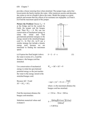 Chapter 7650
provides a linear restoring force when stretched. The jumper leaps, and at her
lowest point she barely touches the water. After numerous ascents and descents,
she comes to rest at a height h above the water. Model the jumper as a point
particle and assume that any effects of air resistance are negligible. (a) Find h.
(b) Find the maximum speed of the jumper.
Picture the Problem Choose Ug = 0
at the bridge and let the system be
Earth, the jumper and the bungee
cord. Then Wext = 0. We can use
conservation of mechanical energy to
relate her initial and final
gravitational potential energies to the
energy stored in the stretched bungee
cord Us. In Part (b), we’ll use a
similar strategy but include a kinetic
energy term because we are
interested in finding her maximum
speed.
(a) Express her final height h above
the water in terms of L, d and the
distance x the bungee cord has
stretched:
h = L – d − x (1)
Use conservation of mechanical
energy to relate her gravitational
potential energy as she just touches
the water to the energy stored in the
stretched bungee cord:
0ext =Δ+Δ= UKW
Because ΔK = 0 and
ΔU = ΔUg + ΔUs:
02
2
1
=+− ksmgL ⇒ 2
2
s
mgL
k =
where s is the maximum distance the
bungee cord has stretched.
Find the maximum distance the
bungee cord stretches:
s = 310 m – 50 m = 260 m.
Substitute numerical values and
evaluate k:
( )( )( )
( )
N/m40.5
m260
m310m/s9.81kg602
2
2
=
=k
 