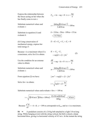 Conservation of Energy 651
Express the relationship between
the forces acting on her when she
has finally come to rest x:
0net =−= mgkxF ⇒
k
mg
x =
Substitute numerical values and
evaluate x:
( )( ) m109
N/m5.40
m/s9.81kg60 2
==x
Substitute in equation (1) and
evaluate h: km0.15
m151m109m50m310
=
=−−=h
(b) Using conservation of
mechanical energy, express her
total energy E:
0isg ==++= EUUKE
Because v is a maximum when K is
a maximum, solve for K to obtain: ( ) 2
2
1
sg
kxxdmg
UUK
−+=
−−=
(2)
Use the condition for an extreme
value to obtain:
0=−= kxmg
dx
dK
⇒
k
mg
x =
Substitute numerical values and
evaluate x:
( )( ) m109
N/m5.40
m/s9.81kg60 2
==x
From equation (2) we have: ( ) 2
2
12
2
1
kxxdmgmv −+=
Solve for v to obtain:
( )
m
kx
xdgv
2
2 −+=
Substitute numerical values and evaluate v for x = 109 m:
( )( ) ( )( ) m/s45
kg60
m109N/m5.4
m109m50m/s9.812
2
2
=−+=v
Because ,02
2
<−= k
dx
Kd
x = 109 m corresponds to Kmax and so v is a maximum.
54 •• A pendulum consists of a 2.0-kg bob attached to a light 3.0-m-long
string. While hanging at rest with the string vertical, the bob is struck a sharp
horizontal blow, giving it a horizontal velocity of 4.5 m/s. At the instant the string
 