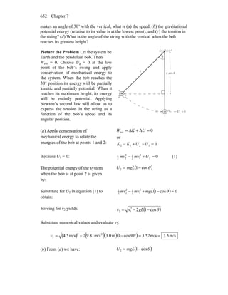 Chapter 7652
makes an angle of 30° with the vertical, what is (a) the speed, (b) the gravitational
potential energy (relative to its value is at the lowest point), and (c) the tension in
the string? (d) What is the angle of the string with the vertical when the bob
reaches its greatest height?
Picture the Problem Let the system be
Earth and the pendulum bob. Then
Wext = 0. Choose Ug = 0 at the low
point of the bob’s swing and apply
conservation of mechanical energy to
the system. When the bob reaches the
30° position its energy will be partially
kinetic and partially potential. When it
reaches its maximum height, its energy
will be entirely potential. Applying
Newton’s second law will allow us to
express the tension in the string as a
function of the bob’s speed and its
angular position.
0g =U
L
L
cos θ
m
1
2
m
θ
(a) Apply conservation of
mechanical energy to relate the
energies of the bob at points 1 and 2: 0
or
0
1212
ext
=−+−
=Δ+Δ=
UUKK
UKW
Because U1 = 0: 02
2
12
12
22
1
=+− Umvmv (1)
The potential energy of the system
when the bob is at point 2 is given
by:
( )θcos12 −= mgLU
Substitute for U2 in equation (1) to
obtain:
( ) 0cos12
12
12
22
1
=−+− θmgLmvmv
Solving for v2 yields: ( )θcos122
12 −−= gLvv
Substitute numerical values and evaluate v2:
( ) ( )( )( ) m/s5.3m/s52.3cos301m3.0m/s9.812m/s4.5 22
2 ==°−−=v
(b) From (a) we have: ( )θcos12 −= mgLU
 