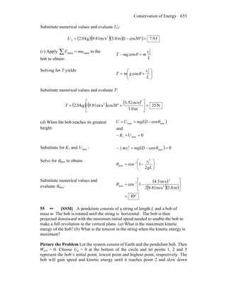 Conservation of Energy 653
Substitute numerical values and evaluate U2:
( )( )( )( ) J9.7cos301m3.0m/s9.81kg2.0 2
2 =°−=U
(c) Apply ∑ = radialradial maF to the
bob to obtain: L
v
mmgT
2
2
cos =− θ
Solving for T yields:
⎟⎟
⎠
⎞
⎜⎜
⎝
⎛
+=
L
v
gmT
2
2
cosθ
Substitute numerical values and evaluate T:
( ) ( ) ( ) N25
m3.0
m/s3.52
cos30m/s9.81kg2.0
2
2
=⎥
⎦
⎤
⎢
⎣
⎡
+°=T
(d) When the bob reaches its greatest
height:
( )
0
and
cos1
max1
maxmax
=+−
−==
UK
mgLUU θ
Substitute for K1 and maxU : ( ) 0cos1 max
2
12
1
=−+− θmgLmv
Solve for θmax to obtain:
⎟⎟
⎠
⎞
⎜⎜
⎝
⎛
−= −
gL
v
2
1cos
2
11
maxθ
Substitute numerical values and
evaluate θmax:
( )
( )( )
°=
⎥
⎦
⎤
⎢
⎣
⎡
−= −
49
m3.0m/s9.812
m/s4.5
1cos 2
2
1
maxθ
55 •• [SSM] A pendulum consists of a string of length L and a bob of
mass m. The bob is rotated until the string is horizontal. The bob is then
projected downward with the minimum initial speed needed to enable the bob to
make a full revolution in the vertical plane. (a) What is the maximum kinetic
energy of the bob? (b) What is the tension in the string when the kinetic energy is
maximum?
Picture the Problem Let the system consist of Earth and the pendulum bob. Then
Wext = 0. Choose Ug = 0 at the bottom of the circle and let points 1, 2 and 3
represent the bob’s initial point, lowest point and highest point, respectively. The
bob will gain speed and kinetic energy until it reaches point 2 and slow down
 