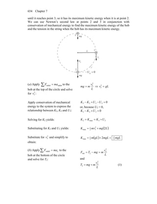 Chapter 7654
until it reaches point 3; so it has its maximum kinetic energy when it is at point 2.
We can use Newton’s second law at points 2 and 3 in conjunction with
conservation of mechanical energy to find the maximum kinetic energy of the bob
and the tension in the string when the bob has its maximum kinetic energy.
m
m 0g =U
gm
r
gm
r
v
r
T
r
3
1
2
2
L
m
1
(a) Apply ∑ = radialradial maF to the
bob at the top of the circle and solve
for 2
3v :
L
v
mmg
2
3
= ⇒ gLv =2
3
Apply conservation of mechanical
energy to the system to express the
relationship between K2, K3 and U3:
02323 =−+− UUKK
or, because U2 = 0,
0323 =+− UKK
Solving for K2 yields: 33max2 UKKK +==
Substituting for K3 and U3 yields: ( )LmgmvK 22
32
1
max +=
Substitute for 2
3v and simplify to
obtain:
( ) mgLmgLgLmK 2
5
2
1
max 2 =+=
(b) Apply cradial maF =∑ to the
bob at the bottom of the circle
and solve for T2:
L
v
mmgTF
2
2
2net =−=
and
L
v
mmgT
2
2
2 += (1)
 