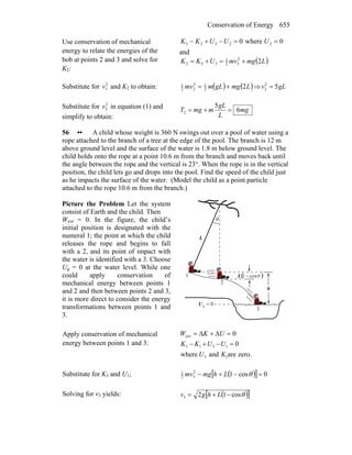 Conservation of Energy 655
Use conservation of mechanical
energy to relate the energies of the
bob at points 2 and 3 and solve for
K2:
0where0 22323 ==−+− UUUKK
and
( )LmgmvUKK 22
32
1
332 +=+=
Substitute for 2
3v and K2 to obtain: ( ) ( )LmggLmmv 22
12
22
1
+= ⇒ gLv 52
2 =
Substitute for 2
2v in equation (1) and
simplify to obtain:
mg
L
gL
mmgT 6
5
2 =+=
56 •• A child whose weight is 360 N swings out over a pool of water using a
rope attached to the branch of a tree at the edge of the pool. The branch is 12 m
above ground level and the surface of the water is 1.8 m below ground level. The
child holds onto the rope at a point 10.6 m from the branch and moves back until
the angle between the rope and the vertical is 23°. When the rope is in the vertical
position, the child lets go and drops into the pool. Find the speed of the child just
as he impacts the surface of the water. (Model the child as a point particle
attached to the rope 10.6 m from the branch.)
Picture the Problem Let the system
consist of Earth and the child. Then
Wext = 0. In the figure, the child’s
initial position is designated with the
numeral 1; the point at which the child
releases the rope and begins to fall
with a 2, and its point of impact with
the water is identified with a 3. Choose
Ug = 0 at the water level. While one
could apply conservation of
mechanical energy between points 1
and 2 and then between points 2 and 3,
it is more direct to consider the energy
transformations between points 1 and
3.
θ
0g =U
( )cos1−L θ
h
1
2
3
L
Apply conservation of mechanical
energy between points 1 and 3:
0ext =Δ+Δ= UKW
zero.areandwhere
0
13
1313
KU
UUKK =−+−
Substitute for K3 and U1; ( )[ ] 0cos12
32
1
=−+− θLhmgmv
Solving for v3 yields: ( )[ ]θcos123 −+= Lhgv
 