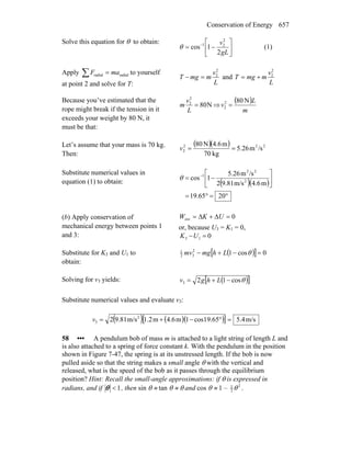 Conservation of Energy 657
Solve this equation for θ to obtain:
⎥
⎦
⎤
⎢
⎣
⎡
−= −
gL
v
2
1cos
2
21
θ (1)
Apply ∑ = radialradial maF to yourself
at point 2 and solve for T: L
v
mmgT
2
2
=− and
L
v
mmgT
2
2
+=
Because you’ve estimated that the
rope might break if the tension in it
exceeds your weight by 80 N, it
must be that:
N80
2
2
=
L
v
m ⇒
( )
m
L
v
N802
2 =
Let’s assume that your mass is 70 kg.
Then:
( )( ) 222
2 /sm26.5
kg70
m4.6N80
==v
Substitute numerical values in
equation (1) to obtain: ( )( )
°=°=
⎥
⎦
⎤
⎢
⎣
⎡
−= −
2065.19
m4.6m/s9.812
/sm5.26
1cos 2
22
1
θ
(b) Apply conservation of
mechanical energy between points 1
and 3:
0ext =Δ+Δ= UKW
or, because U3 = K1 = 0,
013 =−UK
Substitute for K3 and U1 to
obtain:
( )[ ] 0cos12
32
1
=−+− θLhmgmv
Solving for v3 yields: ( )[ ]θcos123 −+= Lhgv
Substitute numerical values and evaluate v3:
( ) ( )( )[ ] m/s4.5cos19.651m4.6m2.1m/s9.812 2
3 =°−+=v
58 ••• A pendulum bob of mass m is attached to a light string of length L and
is also attached to a spring of force constant k. With the pendulum in the position
shown in Figure 7-47, the spring is at its unstressed length. If the bob is now
pulled aside so that the string makes a small angle θ with the vertical and
released, what is the speed of the bob as it passes through the equilibrium
position? Hint: Recall the small-angle approximations: if θ is expressed in
radians, and if 1<θ , then sin θ ≈ tan θ ≈ θ and cos θ ≈ 1 – 21
2 θ .
 
