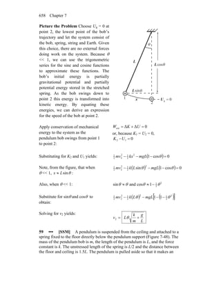 Chapter 7658
Picture the Problem Choose Ug = 0 at
point 2, the lowest point of the bob’s
trajectory and let the system consist of
the bob, spring, string and Earth. Given
this choice, there are no external forces
doing work on the system. Because θ
<< 1, we can use the trigonometric
series for the sine and cosine functions
to approximate these functions. The
bob’s initial energy is partially
gravitational potential and partially
potential energy stored in the stretched
spring. As the bob swings down to
point 2 this energy is transformed into
kinetic energy. By equating these
energies, we can derive an expression
for the speed of the bob at point 2.
θ
0g =U
θ
1
2
L
sinL
cosL θ
x
m
m
Apply conservation of mechanical
energy to the system as the
pendulum bob swings from point 1
to point 2:
0ΔΔext =+= UKW
or, because K1 = U2 = 0,
012 =−UK
Substituting for K2 and U1 yields: ( ) 0cos12
2
12
22
1
=−−− θmgLkxmv
Note, from the figure, that when
θ << 1, θsinLx ≈ :
( ) ( ) 0cos1sin
2
2
12
22
1
=−−− θθ mgLLkmv
Also, when θ << 1: 2
2
1
1cosandsin θθθθ −≈≈
Substitute for sinθ and cosθ to
obtain:
( ) ( )[ ]2
2
12
2
12
22
1
11 θθ −−−− mgLLkmv
Solving for v2 yields:
L
g
m
k
Lv += θ2
59 ••• [SSM] A pendulum is suspended from the ceiling and attached to a
spring fixed to the floor directly below the pendulum support (Figure 7-48). The
mass of the pendulum bob is m, the length of the pendulum is L, and the force
constant is k. The unstressed length of the spring is L/2 and the distance between
the floor and ceiling is 1.5L. The pendulum is pulled aside so that it makes an
 