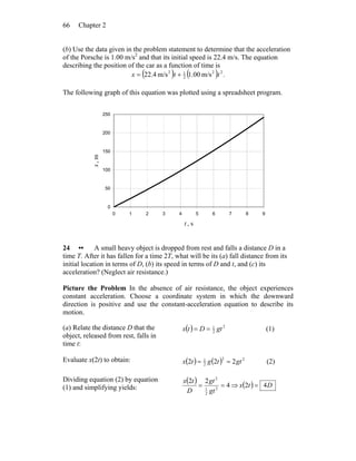 Chapter 266
(b) Use the data given in the problem statement to determine that the acceleration
of the Porsche is 1.00 m/s2
and that its initial speed is 22.4 m/s. The equation
describing the position of the car as a function of time is
( ) ( ) .m/s00.1m/s4.22 22
2
12
ttx +=
The following graph of this equation was plotted using a spreadsheet program.
0
50
100
150
200
250
0 1 2 3 4 5 6 7 8 9
t , s
x,m
24 •• A small heavy object is dropped from rest and falls a distance D in a
time T. After it has fallen for a time 2T, what will be its (a) fall distance from its
initial location in terms of D, (b) its speed in terms of D and t, and (c) its
acceleration? (Neglect air resistance.)
Picture the Problem In the absence of air resistance, the object experiences
constant acceleration. Choose a coordinate system in which the downward
direction is positive and use the constant-acceleration equation to describe its
motion.
(a) Relate the distance D that the
object, released from rest, falls in
time t:
( ) 2
2
1
gtDtx == (1)
Evaluate x(2t) to obtain: ( ) ( ) 22
2
1
222 gttgtx == (2)
Dividing equation (2) by equation
(1) and simplifying yields:
( ) 4
22
2
2
1
2
==
gt
gt
D
tx
⇒ ( ) Dtx 42 =
 