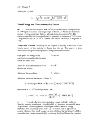Chapter 7660
Solving for v2 yields:
( ) ( )2
2
1
4
13
2 cos3cos12 −−+−= θθ
m
k
L
g
Lv
Total Energy and Non-conservative Forces
60 • In a volcanic eruption, 4.00 km3
of mountain with an average density
of 1600 kg/m3
was raised an average height of 500 m. (a) What is the minimum
amount of energy, in joules, that was released during this eruption? (b) The
energy released by thermonuclear bombs is measured in megatons of TNT, where
1 megaton of TNT = 4.2 × 1015
J. Convert your answer for Part (a) to megatons of
TNT.
Picture the Problem The energy of the eruption is initially in the form of the
kinetic energy of the material it thrusts into the air. This energy is then
transformed into gravitational potential energy as the material rises.
(a) Express the energy of the
eruption in terms of the height Δh to
which the debris rises:
hmgE Δ=
Relate the mass of the material to its
density and volume:
Vm ρ=
Substitute for m to obtain: hVgE Δ= ρ
Substitute numerical values and evaluate E:
( )( )( )( ) J1014.3m500m/s9.81km4.00kg/m1600 16233
×==E
(b) Convert 3.14×1016
J to megatons of TNT:
TNTMton5.7
J104.2
TNTMton1
J1014.3J1014.3 15
1616
=
×
××=×
61 • To work off a large pepperoni pizza you ate on Friday night, on
Saturday morning you climb a 120-m-high hill. (a) Assuming a reasonable value
for your mass, determine your increase in gravitational potential energy.
(b) Where does this energy come from? (c) The human body is typically 20
percent efficient. How much energy was converted into thermal energy? (d) How
much chemical energy is expended by you during the climb? Given that oxidation
 