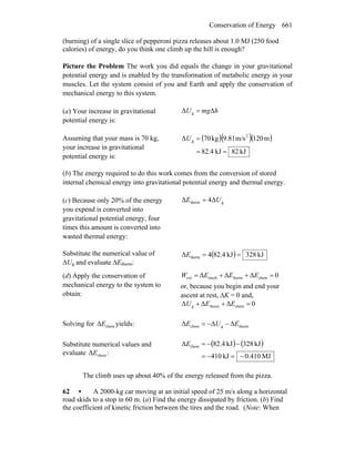 Conservation of Energy 661
(burning) of a single slice of pepperoni pizza releases about 1.0 MJ (250 food
calories) of energy, do you think one climb up the hill is enough?
Picture the Problem The work you did equals the change in your gravitational
potential energy and is enabled by the transformation of metabolic energy in your
muscles. Let the system consist of you and Earth and apply the conservation of
mechanical energy to this system.
(a) Your increase in gravitational
potential energy is:
hmgU ΔΔ g =
Assuming that your mass is 70 kg,
your increase in gravitational
potential energy is:
( )( )( )
kJ82kJ4.82
m120m/s9.81kg07Δ 2
g
==
=U
(b) The energy required to do this work comes from the conversion of stored
internal chemical energy into gravitational potential energy and thermal energy.
(c) Because only 20% of the energy
you expend is converted into
gravitational potential energy, four
times this amount is converted into
wasted thermal energy:
gtherm Δ4Δ UE =
Substitute the numerical value of
ΔUg and evaluate ΔEtherm:
( ) kJ283kJ4.824Δ therm ==E
(d) Apply the conservation of
mechanical energy to the system to
obtain:
0ΔΔΔ chemthermmechext =++= EEEW
or, because you begin and end your
ascent at rest, ΔK = 0 and,
0ΔΔΔ chemthermg =++ EEU
Solving for chemΔE yields: thermgchem ΔΔΔ EUE −−=
Substitute numerical values and
evaluate chemΔE :
( ) ( )
MJ410.0kJ410
kJ283kJ4.82Δ chem
−=−=
−−=E
The climb uses up about 40% of the energy released from the pizza.
62 • A 2000-kg car moving at an initial speed of 25 m/s along a horizontal
road skids to a stop in 60 m. (a) Find the energy dissipated by friction. (b) Find
the coefficient of kinetic friction between the tires and the road. (Note: When
 