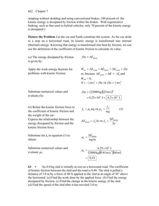 Chapter 7662
stopping without skidding and using conventional brakes, 100 percent of the
kinetic energy is dissipated by friction within the brakes. With regenerative
braking, such as that used in hybrid vehicles, only 70 percent of the kinetic energy
is dissipated.)
Picture the Problem Let the car and Earth constitute the system. As the car skids
to a stop on a horizontal road, its kinetic energy is transformed into internal
(thermal) energy. Knowing that energy is transformed into heat by friction, we can
use the definition of the coefficient of kinetic friction to calculate its value.
(a) The energy dissipated by friction
is given by:
thermEsf Δ=Δ
Apply the work-energy theorem for
problems with kinetic friction:
sfEEEW Δ+Δ=Δ+Δ= mechthermmechext
or, because imech KKE −=Δ=Δ and
Wext = 0,
sfmv Δ+−= 2
i2
1
0 ⇒ 2
i2
1
mvsf =Δ
Substitute numerical values and
evaluate fΔs:
( )( )
J103.6J1025.6
m/s25kg2000Δ
55
2
2
1
×=×=
=sf
(b) Relate the kinetic friction force to
the coefficient of kinetic friction and
the weight of the car:
mgf kk μ= ⇒
mg
fk
k =μ (1)
Express the relationship between the
energy dissipated by friction and the
kinetic friction force:
sfE ΔΔ ktherm = ⇒
s
E
f
Δ
Δ therm
k =
Substitute for fk in equation (1) to
obtain: smg
E
Δ
Δ
= therm
kμ
Substitute numerical values and
evaluate μk: ( )( )( )
53.0
m60m/s9.81kg2000
J106.25
2
5
k
=
×
=μ
63 • An 8.0-kg sled is initially at rest on a horizontal road. The coefficient
of kinetic friction between the sled and the road is 0.40. The sled is pulled a
distance of 3.0 m by a force of 40 N applied to the sled at an angle of 30° above
the horizontal. (a) Find the work done by the applied force. (b) Find the energy
dissipated by friction. (c) Find the change in the kinetic energy of the sled.
(d) Find the speed of the sled after it has traveled 3.0 m.
 