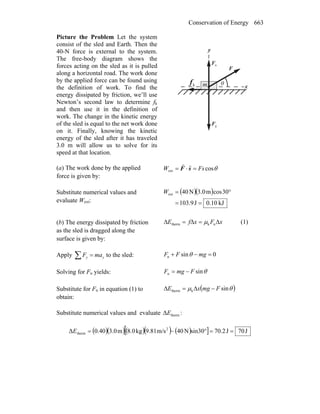 Conservation of Energy 663
Picture the Problem Let the system
consist of the sled and Earth. Then the
40-N force is external to the system.
The free-body diagram shows the
forces acting on the sled as it is pulled
along a horizontal road. The work done
by the applied force can be found using
the definition of work. To find the
energy dissipated by friction, we’ll use
Newton’s second law to determine fk
and then use it in the definition of
work. The change in the kinetic energy
of the sled is equal to the net work done
on it. Finally, knowing the kinetic
energy of the sled after it has traveled
3.0 m will allow us to solve for its
speed at that location.
gF
r
nF
r
θ
x
y
kf
r
F
r
m
(a) The work done by the applied
force is given by:
θcosext FsW =⋅= sF
rr
Substitute numerical values and
evaluate Wext:
( )( )
kJ0.10J103.9
30cosm3.0N40ext
==
°=W
(b) The energy dissipated by friction
as the sled is dragged along the
surface is given by:
xFxfE Δ=Δ=Δ nktherm μ (1)
Apply ∑ = yy maF to the sled: 0sinn =−+ mgFF θ
Solving for Fn yields: θsinn FmgF −=
Substitute for Fn in equation (1) to
obtain:
( )θμ sinktherm FmgxE −Δ=Δ
Substitute numerical values and evaluate thermΔE :
( )( )( )( )[ ( ) ] J70J2.70sin30N40m/s9.81kg8.0m3.040.0Δ 2
therm ==°−=E
 