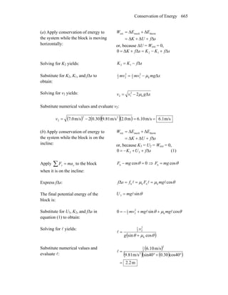 Conservation of Energy 665
(a) Apply conservation of energy to
the system while the block is moving
horizontally:
sfUK
EEW
Δ+Δ+Δ=
Δ+Δ= thermmechext
or, because ΔU = Wext = 0,
sfKKsfK ΔΔΔ0 12 +−=+=
Solving for K2 yields: sfKK Δ12 −=
Substitute for K2, K1, and fΔs to
obtain:
xmgmvmv Δk
2
12
12
22
1
μ−=
Solving for v2 yields: xgvv Δ2 k
2
12 μ−=
Substitute numerical values and evaluate v2:
( ) ( )( )( ) m/s6.1m/s6.10m2.0m/s9.810.302m/s7.0 22
2 ==−=v
(b) Apply conservation of energy to
the system while the block is on the
incline:
sfUK
EEW
Δ+Δ+Δ=
Δ+Δ= thermmechext
or, because K3 = U2 = Wext = 0,
sfUK Δ0 32 ++−= (1)
Apply ∑ = yy maF to the block
when it is on the incline:
θθ cos0cos nn mgFmgF =⇒=−
Express fΔs: θμμ cosΔ knkk lll mgFfsf ===
The final potential energy of the
block is:
θsin3 lmgU =
Substitute for U3, K2, and fΔs in
equation (1) to obtain:
θμθ cossin0 k
2
22
1
ll mgmgmv ++−=
Solving for l yields:
( )θμθ cossin k
2
22
1
+
=
g
v
l
Substitute numerical values and
evaluate l:
( )
( ) ( )( )
m2.2
cos400.30sin40m/s9.81
m/s10.6
2
2
2
1
=
°+°
=l
 