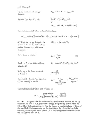 Chapter 7668
(a) Express the work-energy
theorem:
0thermext =Δ+Δ+Δ= EUKW
Because U2 = K1 = Wext = 0:
2
22
1
21therm
therm12
or
00
mvhmgKUE
EUK
−Δ=−=Δ
=Δ+−=
Substitute numerical values and evaluate ΔEtherm:
( )( )( ) ( )( ) kJ61.0J611m/s1.3kg20m3.2m/s9.81kg20Δ
2
2
12
therm ==−=E
(b) Relate the energy dissipated by
friction to the kinetic friction force
and the distance over which this
force acts:
sFsfE Δ=Δ=Δ nktherm μ
Solve for μk to obtain:
sF
E
Δ
Δ
=
n
therm
kμ (1)
Apply ∑ = yy maF to the girl and
solve for Fn:
0cosn =− θmgF ⇒ θcosn mgF =
Referring to the figure, relate Δh
to Δs and θ: θsin
h
s
Δ
=Δ
Substitute for Δs and Fn in equation
(1) and simplify to obtain: hmg
E
h
mg
E
Δ
Δ
=
Δ
Δ
=
θ
θ
θ
μ
tan
cos
sin
thermtherm
k
Substitute numerical values and evaluate μk:
( )
( )( )( )
35.0
m3.2m/s9.81kg20
tan20J611
2k =
°
=μ
67 •• In Figure 7-50, the coefficient of kinetic friction between the 4.0-kg
block and the shelf is 0.35. (a) Find the energy dissipated by friction when the
2.0-kg block falls a distance y. (b) Find the change in mechanical energy Emech of
the two-block–Earth system during the time it takes the 2.0-kg block to fall a
distance y. (c) Use your result for Part (b) to find the speed of either block after
the 2.0-kg block falls 2.0 m.
 