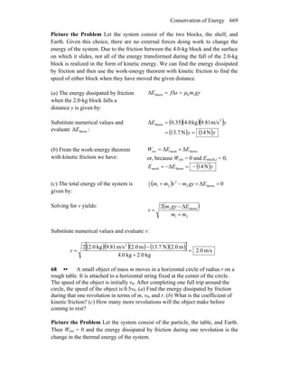 Conservation of Energy 669
Picture the Problem Let the system consist of the two blocks, the shelf, and
Earth. Given this choice, there are no external forces doing work to change the
energy of the system. Due to the friction between the 4.0-kg block and the surface
on which it slides, not all of the energy transformed during the fall of the 2.0-kg
block is realized in the form of kinetic energy. We can find the energy dissipated
by friction and then use the work-energy theorem with kinetic friction to find the
speed of either block when they have moved the given distance.
(a) The energy dissipated by friction
when the 2.0-kg block falls a
distance y is given by:
gymsfE 1ktherm μ=Δ=Δ
Substitute numerical values and
evaluate thermΔE :
( )( )( )
( ) ( )yy
yE
N14N7.13
m/s9.81kg4.035.0Δ 2
therm
==
=
(b) From the work-energy theorem
with kinetic friction we have:
thermmechext EEW Δ+Δ=
or, because Wext = 0 and Emech,i = 0,
( )yEE N14Δ thermmech −=−=
(c) The total energy of the system is
given by:
( ) 0Δ therm2
2
212
1
=+−+ Egymvmm
Solving for v yields: ( )
21
therm2 Δ2
mm
Egym
v
+
−
=
Substitute numerical values and evaluate v:
( )( )( ) ( )( )[ ] m/s0.2
kg0.2kg0.4
m0.2N7.13m0.2m/s81.9kg0.22 2
=
+
−
=v
68 •• A small object of mass m moves in a horizontal circle of radius r on a
rough table. It is attached to a horizontal string fixed at the center of the circle.
The speed of the object is initially v0. After completing one full trip around the
circle, the speed of the object is 0.5v0. (a) Find the energy dissipated by friction
during that one revolution in terms of m, v0, and r. (b) What is the coefficient of
kinetic friction? (c) How many more revolutions will the object make before
coming to rest?
Picture the Problem Let the system consist of the particle, the table, and Earth.
Then Wext = 0 and the energy dissipated by friction during one revolution is the
change in the thermal energy of the system.
 