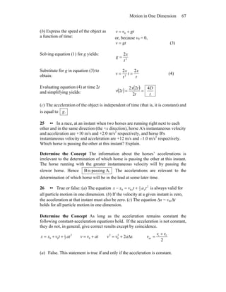 Motion in One Dimension 67
(b) Express the speed of the object as
a function of time:
gtvv += 0
or, because v0 = 0,
gtv = (3)
Solving equation (1) for g yields:
2
2
t
x
g =
Substitute for g in equation (3) to
obtain: t
x
t
t
x
v
22
2
== (4)
Evaluating equation (4) at time 2t
and simplifying yields: ( ) ( )
t
D
t
tx
tv
4
2
22
2 ==
(c) The acceleration of the object is independent of time (that is, it is constant) and
is equal to .g
25 •• In a race, at an instant when two horses are running right next to each
other and in the same direction (the +x direction), horse A's instantaneous velocity
and acceleration are +10 m/s and +2.0 m/s2
respectively, and horse B's
instantaneous velocity and acceleration are +12 m/s and –1.0 m/s2
respectively.
Which horse is passing the other at this instant? Explain.
Determine the Concept The information about the horses’ accelerations is
irrelevant to the determination of which horse is passing the other at this instant.
The horse running with the greater instantaneous velocity will by passing the
slower horse. Hence A.passingisB The accelerations are relevant to the
determination of which horse will be in the lead at some later time.
26 •• True or false: (a) The equation 2
2
1
00 tatvxx xx +=− is always valid for
all particle motion in one dimension. (b) If the velocity at a given instant is zero,
the acceleration at that instant must also be zero. (c) The equation Δx = vavΔt
holds for all particle motion in one dimension.
Determine the Concept As long as the acceleration remains constant the
following constant-acceleration equations hold. If the acceleration is not constant,
they do not, in general, give correct results except by coincidence.
2
2
1
00 attvxx ++= atvv += 0 xavv Δ+= 22
0
2
2
fi
av
vv
v
+
=
(a) False. This statement is true if and only if the acceleration is constant.
 