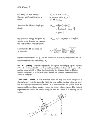 Chapter 7670
(a) Apply the work-energy
theorem with kinetic friction to
obtain:
thermext EUKW Δ+Δ+Δ=
or, because ΔU = Wext = 0,
therm0 EK Δ+Δ=
Substitute for ΔKf and simplify to
obtain:
( )
( ) ( )[ ]
2
08
3
2
02
12
02
1
2
1
2
i2
12
f2
1
therm
mv
vmvm
mvmvE
=
−−=
−−=Δ
(b) Relate the energy dissipated by
friction to the distance traveled and
the coefficient of kinetic friction:
( )rmgsmgsfE πμμ 2kktherm =Δ=Δ=Δ
Substitute for ΔE and solve for
μk to obtain: gr
v
mgr
mv
mgr
E
πππ
μ
16
3
22
Δ 2
0
2
08
3
therm
k ===
(c) Because the object lost i4
3
K in one revolution, it will only require another 1/3
revolution to lose the remaining i4
1
K
69 •• [SSM] The initial speed of a 2.4-kg box traveling up a plane inclined
37° to the horizontal is 3.8 m/s. The coefficient of kinetic friction between the box
and the plane is 0.30. (a) How far along the incline does the box travel before
coming to a stop? (b) What is its speed when it has traveled half the distance
found in Part (a)?
Picture the Problem The box will slow down and stop due to the dissipation of
thermal energy. Let the system be Earth, the box, and the inclined plane and apply
the work-energy theorem with friction. With this choice of the system, there are
no external forces doing work to change the energy of the system. The pictorial
representation shows the forces acting on the box when it is moving up the
incline.
gF
r
nF
r
θ
θ
x
y
kf
r
0g =U
0
0
0
=
x
L
x
=
1
h
m
m
 