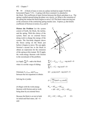 Chapter 7672
70 ••• A block of mass m rests on a plane inclined an angle θ with the
horizontal (Figure 7-51). A spring with force constant k is attached to
the block. The coefficient of static friction between the block and plane is μs. The
spring is pulled upward along the plane very slowly. (a) What is the extension of
the spring the instant the block begins to move? (b) The block stops moving just
as the extension of the contracting spring reaches zero. Express μk (the kinetic
coefficient of friction) in terms of μs and θ.
Picture the Problem Let the system
consist of Earth, the block, the incline,
and the spring. With this choice of the
system, there are no external forces
doing work to change the energy of the
system. The free-body diagram shows
the forces acting on the block just
before it begins to move. We can apply
Newton’s second law to the block to
obtain an expression for the extension
of the spring at this instant. We’ll apply
the work-energy theorem with friction
to the second part of the problem.
gF
r
nF
r
θ
x
y
maxs,f
r
springF
r
m
(a) Apply ∑ = aF
rr
m to the block
when it is on the verge of sliding:
∑ =−−= 0sinmaxs,spring θmgfFFx
and
∑ =−= 0cosn θmgFFy
Eliminate Fn, fs,max, and Fspring
between the two equations to obtain:
0sincoss =−− θθμ mgmgkd
Solving for d yields:
( )θμθ cossin s+=
k
mg
d
(b) Begin with the work-energy
theorem with friction and no work
being done by an external force:
therm
thermmechext
EUUK
EEW
sg Δ+Δ+Δ+Δ=
Δ+Δ=
Because the block is at rest in both
its initial and final states, ΔK = 0
and:
0therm =Δ+Δ+Δ EUU sg (1)
 