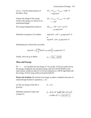 Conservation of Energy 673
Let Ug = 0 at the initial position of
the block. Then: θsin
0initialg,finalg,g
mgd
mghUUU
=
−=−=Δ
Express the change in the energy
stored in the spring as it relaxes to its
unstretched length:
2
2
1
2
2
1
initials,finals,s 0
kd
kdUUU
−=
−=−=Δ
The energy dissipated by friction is:
θμ
μ
cos
ΔΔ
k
nkktherm
mgd
dFdfsfE
=
===
Substitute in equation (1) to obtain: 0cossin k
2
2
1
=+− θμθ mgdkdmgd
or
0cossin k2
1
=+− θμθ mgkdmg
Substituting for d (from Part (a)) yields:
( ) 0coscossinsin ks2
1
=+⎥⎦
⎤
⎢⎣
⎡
+− θμθμθθ mg
k
mg
kmg
Finally, solve for μk to obtain: ( )θμμ tans2
1
k −=
Mass and Energy
71 • (a) Calculate the rest energy of 1.0 g of dirt. (b) If you could convert
this energy completely into electrical energy and sell it for $0.10/kW⋅h, how
much money would you take in? (c) If you could power a 100-W light bulb with
this energy, for how long could you keep the bulb lit?
Picture the Problem The intrinsic rest energy in matter is related to the mass of
matter through Einstein’s equation .2
0 mcE =
(a) The rest energy of the dirt is
given by:
2
0 mcE =
Substitute numerical values and
evaluate E0:
( )( )
J100.9J10988.8
m/s10998.2kg101.0
1313
283
0
×=×=
××= −
E
 
