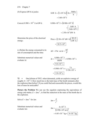 Chapter 7674
(b) Express kW⋅h in joules:
( )
J1060.3
h
s3600
h1J/s101hkW1
6
3
×=
⎟
⎠
⎞
⎜
⎝
⎛
××=⋅
Convert 8.988 × 1013
J to kW⋅h: ( )
hkW1050.2
J103.60
hkW1
J10988.8J10988.8
7
6
1313
⋅×=
⎟⎟
⎠
⎞
⎜⎜
⎝
⎛
×
⋅
×
×=×
Determine the price of the electrical
energy:
( )
6
7
105.2$
hkW
$0.10
hkW102.50Price
×=
⎟
⎠
⎞
⎜
⎝
⎛
⋅
⋅×=
(c) Relate the energy consumed to its
rate of consumption and the time:
tPE Δ=Δ ⇒
P
E
t
Δ
=Δ
Substitute numerical values and
evaluate Δt:
y102.8
s103.156
y1
s10988.8
s109.0
s10988.8
W100
J10988.8
Δ
4
7
11
11
11
13
×=
×
××=
×=
×=
×
=t
72 • One kiloton of TNT, when detonated, yields an explosive energy of
roughly 4 × 1012
J. How much less is the total mass of the bomb remnants after
the explosion than before? If you could find and reassemble the pieces, would this
loss of mass be noticeable?
Picture the Problem We can use the equation expressing the equivalence of
energy and matter, 2
ΔmcE = , to find the reduction in the mass of the bomb due to
the explosion.
Solve 2
ΔmcE = for Δm:
2
Δ
c
E
m =
Substitute numerical values and
evaluate Δm:
( )
kg104kg1045.4
m/s102.998
J104
Δ
55
28
12
−−
×≈×=
×
×
=m
 