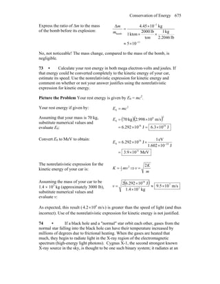 Conservation of Energy 675
Express the ratio of Δm to the mass
of the bomb before its explosion:
11
5
bomb
105
lb2.2046
kg1
ton
lb2000
kton1
kg1045.4Δ
−
−
×≈
××
×
=
m
m
No, not noticeable! The mass change, compared to the mass of the bomb, is
negligible.
73 • Calculate your rest energy in both mega electron-volts and joules. If
that energy could be converted completely to the kinetic energy of your car,
estimate its speed. Use the nonrelativistic expression for kinetic energy and
comment on whether or not your answer justifies using the nonrelativistic
expression for kinetic energy.
Picture the Problem Your rest energy is given by E0 = mc2
.
Your rest energy if given by: 2
0 mcE =
Assuming that your mass is 70 kg,
substitute numerical values and
evaluate E0:
( )( )
J103.6J10292.6
m/s10998.2kg70
1818
28
0
×=×=
×=E
Convert E0 to MeV to obtain:
MeV109.3
J101.602
eV1
J10292.6
31
19
18
0
×=
×
××= −
E
The nonrelativistic expression for the
kinetic energy of your car is:
2
2
1
mvK = ⇒
m
K
v
2
=
Assuming the mass of your car to be
1.4 × 103
kg (approximately 3000 lb),
substitute numerical values and
evaluate v:
( ) m/s105.9
kg10.41
J10292.62 7
3
18
×≈
×
×
=v
As expected, this result ( m/s102.4 8
× ) is greater than the speed of light (and thus
incorrect). Use of the nonrelativistic expression for kinetic energy is not justified.
74 • If a black hole and a ″normal″ star orbit each other, gases from the
normal star falling into the black hole can have their temperature increased by
millions of degrees due to frictional heating. When the gases are heated that
much, they begin to radiate light in the X-ray region of the electromagnetic
spectrum (high-energy light photons). Cygnus X-1, the second strongest known
X-ray source in the sky, is thought to be one such binary system; it radiates at an
 