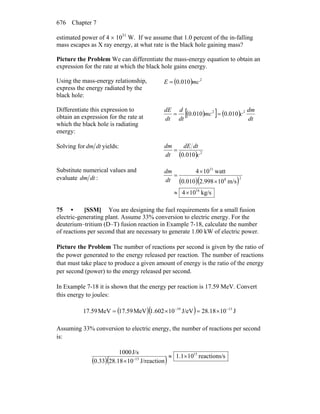 Chapter 7676
estimated power of 4 × 1031
W. If we assume that 1.0 percent of the in-falling
mass escapes as X ray energy, at what rate is the black hole gaining mass?
Picture the Problem We can differentiate the mass-energy equation to obtain an
expression for the rate at which the black hole gains energy.
Using the mass-energy relationship,
express the energy radiated by the
black hole:
( ) 2
010.0 mcE =
Differentiate this expression to
obtain an expression for the rate at
which the black hole is radiating
energy:
( )[ ] ( )
dt
dm
cmc
dt
d
dt
dE 22
010.0010.0 ==
Solving for dtdm yields:
( ) 2
010.0 c
dtdE
dt
dm
=
Substitute numerical values and
evaluate dtdm :
( )( )
kg/s104
m/s10998.2010.0
watt104
16
28
31
×≈
×
×
=
dt
dm
75 • [SSM] You are designing the fuel requirements for a small fusion
electric-generating plant. Assume 33% conversion to electric energy. For the
deuterium–tritium (D–T) fusion reaction in Example 7-18, calculate the number
of reactions per second that are necessary to generate 1.00 kW of electric power.
Picture the Problem The number of reactions per second is given by the ratio of
the power generated to the energy released per reaction. The number of reactions
that must take place to produce a given amount of energy is the ratio of the energy
per second (power) to the energy released per second.
In Example 7-18 it is shown that the energy per reaction is 17.59 MeV. Convert
this energy to joules:
( )( ) J1028.18J/eV101.602MeV17.59MeV59.17 1319 −−
×=×=
Assuming 33% conversion to electric energy, the number of reactions per second
is:
( )( ) sreactions/101.1
J/reaction1028.1833.0
J/s1000 15
13
×≈
× −
 