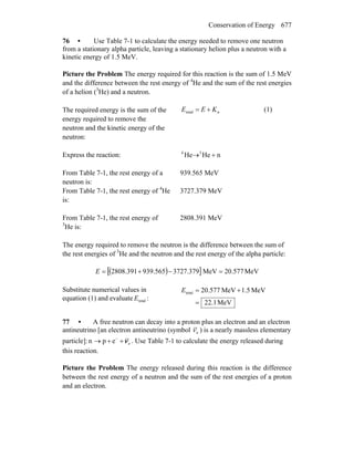 Conservation of Energy 677
76 • Use Table 7-1 to calculate the energy needed to remove one neutron
from a stationary alpha particle, leaving a stationary helion plus a neutron with a
kinetic energy of 1.5 MeV.
Picture the Problem The energy required for this reaction is the sum of 1.5 MeV
and the difference between the rest energy of 4
He and the sum of the rest energies
of a helion (3
He) and a neutron.
The required energy is the sum of the
energy required to remove the
neutron and the kinetic energy of the
neutron:
ntotal KEE += (1)
Express the reaction: nHeHe 34
+→
From Table 7-1, the rest energy of a
neutron is:
939.565 MeV
From Table 7-1, the rest energy of 4
He
is:
3727.379 MeV
From Table 7-1, the rest energy of
3
He is:
2808.391 MeV
The energy required to remove the neutron is the difference between the sum of
the rest energies of 3
He and the neutron and the rest energy of the alpha particle:
( )[ ] MeV577.20MeV379.3727565.939391.2808 =−+=E
Substitute numerical values in
equation (1) and evaluate totalE :
MeV2.12
MeV5.1MeV577.20total
=
+=E
77 • A free neutron can decay into a proton plus an electron and an electron
antineutrino [an electron antineutrino (symbol eν ) is a nearly massless elementary
particle]: eepn ν++→ −
. Use Table 7-1 to calculate the energy released during
this reaction.
Picture the Problem The energy released during this reaction is the difference
between the rest energy of a neutron and the sum of the rest energies of a proton
and an electron.
 