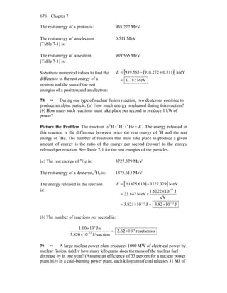 Chapter 7678
The rest energy of a proton is: 938.272 MeV
The rest energy of an electron
(Table 7-1) is:
0.511 MeV
The rest energy of a neutron
(Table 7-1) is:
939.565 MeV
Substitute numerical values to find the
difference in the rest energy of a
neutron and the sum of the rest
energies of a positron and an electron:
( )[ ]
MeV.7820
MeV511.0272.938565.939
=
+−=E
78 •• During one type of nuclear fusion reaction, two deuterons combine to
produce an alpha particle. (a) How much energy is released during this reaction?
(b) How many such reactions must take place per second to produce 1 kW of
power?
Picture the Problem The reaction is E+→+ HeHH 422
. The energy released in
this reaction is the difference between twice the rest energy of 2
H and the rest
energy of 4
He. The number of reactions that must take place to produce a given
amount of energy is the ratio of the energy per second (power) to the energy
released per reaction. See Table 7-1 for the rest energies of the particles.
(a) The rest energy of 4
He is: 3727.379 MeV
The rest energy of a deuteron, 2
H, is: 1875.613 MeV
The energy released in the reaction
is:
( )[ ]
J103.82J103.821
eV
J101.6022
MeV847.23
MeV379.3727613.18752
1212
19
−−
−
×=×=
×
×=
−=E
(b) The number of reactions per second is:
sreactions/1062.2
J/reaction10820.3
J/s101.00 14
12
3
×=
×
×
−
79 •• A large nuclear power plant produces 1000 MW of electrical power by
nuclear fission. (a) By how many kilograms does the mass of the nuclear fuel
decrease by in one year? (Assume an efficiency of 33 percent for a nuclear power
plant.) (b) In a coal-burning power plant, each kilogram of coal releases 31 MJ of
 