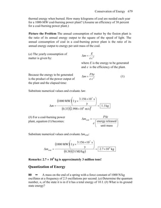 Conservation of Energy 679
thermal energy when burned. How many kilograms of coal are needed each year
for a 1000-MW coal-burning power plant? (Assume an efficiency of 38 percent
for a coal-burning power plant.)
Picture the Problem The annual consumption of matter by the fission plant is
the ratio of its annual energy output to the square of the speed of light. The
annual consumption of coal in a coal-burning power plant is the ratio of its
annual energy output to energy per unit mass of the coal.
(a) The yearly consumption of
matter is given by: 2
Δ
c
E
m
ε
=
where E is the energy to be generated
and ε is the efficiency of the plant.
Because the energy to be generated
is the product of the power output of
the plant and the elapsed time:
2
Δ
Δ
c
tP
m
ε
= (1)
Substitute numerical values and evaluate Δm:
( )
( )( )
kg1.1
m/s102.9980.33
y
s103.156
y1MW1000
Δ 28
7
=
×
⎟⎟
⎠
⎞
⎜⎜
⎝
⎛ ×
×
=m
(b) For a coal-burning power
plant, equation (1) becomes:
⎟
⎠
⎞
⎜
⎝
⎛
=
massunit
releasedenergy
Δ
Δ coal
ε
tP
m
Substitute numerical values and evaluate Δmcoal:
( )
( )( )
kg107.2
MJ/kg310.38
y
s103.156
y1MW1000
Δ 9
7
coal ×=
⎟⎟
⎠
⎞
⎜⎜
⎝
⎛ ×
×
=m
Remarks: 2.7 × 109
kg is approximately 3 million tons!
Quantization of Energy
80 •• A mass on the end of a spring with a force constant of 1000 N/kg
oscillates at a frequency of 2.5 oscillations per second. (a) Determine the quantum
number, n, of the state it is in if it has a total energy of 10 J. (b) What is its ground
state energy?
 