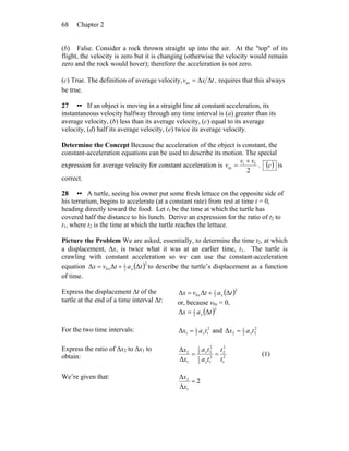 Chapter 268
(b) False. Consider a rock thrown straight up into the air. At the "top" of its
flight, the velocity is zero but it is changing (otherwise the velocity would remain
zero and the rock would hover); therefore the acceleration is not zero.
(c) True. The definition of average velocity, txv ΔΔ=av , requires that this always
be true.
27 •• If an object is moving in a straight line at constant acceleration, its
instantaneous velocity halfway through any time interval is (a) greater than its
average velocity, (b) less than its average velocity, (c) equal to its average
velocity, (d) half its average velocity, (e) twice its average velocity.
Determine the Concept Because the acceleration of the object is constant, the
constant-acceleration equations can be used to describe its motion. The special
expression for average velocity for constant acceleration is
2
fi
av
vv
v
+
= . ( )c is
correct.
28 •• A turtle, seeing his owner put some fresh lettuce on the opposite side of
his terrarium, begins to accelerate (at a constant rate) from rest at time t = 0,
heading directly toward the food. Let t1 be the time at which the turtle has
covered half the distance to his lunch. Derive an expression for the ratio of t2 to
t1, where t2 is the time at which the turtle reaches the lettuce.
Picture the Problem We are asked, essentially, to determine the time t2, at which
a displacement, Δx, is twice what it was at an earlier time, t1. The turtle is
crawling with constant acceleration so we can use the constant-acceleration
equation ( )2
2
1
0 ΔΔΔ tatvx xx += to describe the turtle’s displacement as a function
of time.
Express the displacement Δt of the
turtle at the end of a time interval Δt:
( )2
2
1
0 ΔΔΔ tatvx xx +=
or, because v0x = 0,
( )2
2
1
ΔΔ tax x=
For the two time intervals: 2
12
1
1Δ tax x= and 2
22
1
2Δ tax x=
Express the ratio of Δx2 to Δx1 to
obtain: 2
1
2
2
2
12
1
2
22
1
1
2
Δ
Δ
t
t
ta
ta
x
x
x
x
== (1)
We’re given that:
2
Δ
Δ
1
2
=
x
x
 