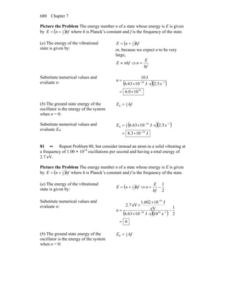Chapter 7680
Picture the Problem The energy number n of a state whose energy is E is given
by ( )hfnE 2
1
+= where h is Planck’s constant and f is the frequency of the state.
(a) The energy of the vibrational
state is given by:
( )hfnE 2
1
+=
or, because we expect n to be very
large,
nhfE ≈ ⇒
hf
E
n =
Substitute numerical values and
evaluate n: ( )( )
33
134
100.6
s5.2sJ1063.6
J10
×=
⋅×
= −−
n
(b) The ground state energy of the
oscillator is the energy of the system
when n = 0:
hfE 2
1
0 =
Substitute numerical values and
evaluate E0:
( )( )
J103.8
s5.2sJ1063.6
34
134
2
1
0
−
−−
×=
⋅×=E
81 •• Repeat Problem 80, but consider instead an atom in a solid vibrating at
a frequency of 1.00 × 1014
oscillations per second and having a total energy of
2.7 eV.
Picture the Problem The energy number n of a state whose energy is E is given
by ( )hfnE 2
1
+= where h is Planck’s constant and f is the frequency of the state.
(a) The energy of the vibrational
state is given by: ( )hfnE 2
1
+= ⇒
2
1
−=
hf
E
n
Substitute numerical values and
evaluate n:
( )( )
6
2
1
s01sJ1063.6
eV
J101.602
eV7.2
11434
-19
=
−
⋅×
×
×
= −−
n
(b) The ground state energy of the
oscillator is the energy of the system
when n = 0:
hfE 2
1
0 =
 