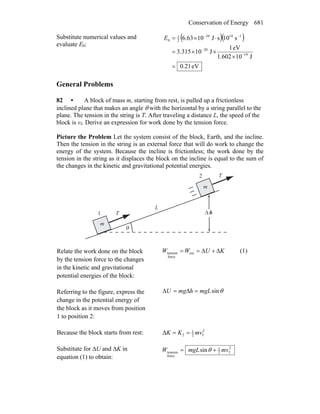 Conservation of Energy 681
Substitute numerical values and
evaluate E0:
( )( )
eV21.0
J101.602
eV1
J10315.3
s01sJ1063.6
19
20
11434
2
1
0
=
×
××=
⋅×=
−
−
−−
E
General Problems
82 • A block of mass m, starting from rest, is pulled up a frictionless
inclined plane that makes an angle θ with the horizontal by a string parallel to the
plane. The tension in the string is T. After traveling a distance L, the speed of the
block is vf. Derive an expression for work done by the tension force.
Picture the Problem Let the system consist of the block, Earth, and the incline.
Then the tension in the string is an external force that will do work to change the
energy of the system. Because the incline is frictionless; the work done by the
tension in the string as it displaces the block on the incline is equal to the sum of
the changes in the kinetic and gravitational potential energies.
m
θ
h
m
m
1
2
Δ
L
T
r
T
r
Relate the work done on the block
by the tension force to the changes
in the kinetic and gravitational
potential energies of the block:
KUWW Δ+Δ== ext
force
tension (1)
Referring to the figure, express the
change in the potential energy of
the block as it moves from position
1 to position 2:
θsinmgLhmgU =Δ=Δ
Because the block starts from rest: 2
f2
1
2Δ mvKK ==
Substitute for ΔU and ΔK in
equation (1) to obtain:
2
f2
1
force
tension sin mvmgLW += θ
 