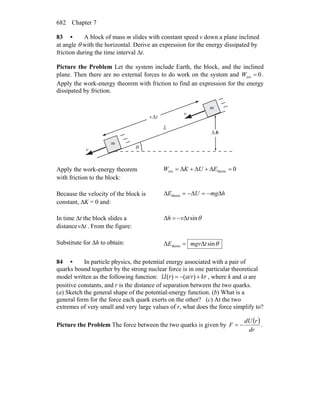 Chapter 7682
83 • A block of mass m slides with constant speed v down a plane inclined
at angle θ with the horizontal. Derive an expression for the energy dissipated by
friction during the time interval Δt.
Picture the Problem Let the system include Earth, the block, and the inclined
plane. Then there are no external forces to do work on the system and 0ext =W .
Apply the work-energy theorem with friction to find an expression for the energy
dissipated by friction.
m
θ
h
m
m
Δ
L
v
r
v
r
v tΔ
Apply the work-energy theorem
with friction to the block:
0thermext =Δ+Δ+Δ= EUKW
Because the velocity of the block is
constant, ΔK = 0 and:
hmgUE Δ−=Δ−=Δ therm
In time Δt the block slides a
distance tvΔ . From the figure:
θsinΔΔ tvh −=
Substitute for Δh to obtain: θsinΔΔ therm tmgvE =
84 • In particle physics, the potential energy associated with a pair of
quarks bound together by the strong nuclear force is in one particular theoretical
model written as the following function: ( ) ( )U r r krα= − / + , where k and α are
positive constants, and r is the distance of separation between the two quarks.
(a) Sketch the general shape of the potential-energy function. (b) What is a
general form for the force each quark exerts on the other? (c) At the two
extremes of very small and very large values of r, what does the force simplify to?
Picture the Problem The force between the two quarks is given by
( )
dr
rdU
F −= .
 