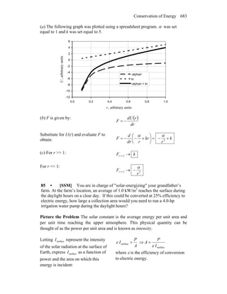 Conservation of Energy 683
(a) The following graph was plotted using a spreadsheet program. α was set
equal to 1 and k was set equal to 5.
-12
-10
-8
-6
-4
-2
0
2
4
6
0.0 0.2 0.4 0.6 0.8 1.0
r , arbitrary units
U,arbitraryunits
-alpha/r
kr
-alpha/r + kr
(b) F is given by: ( )
dr
rdU
F −=
Substitute for U(r) and evaluate F to
obtain: k
r
kr
rdr
d
F +−=⎟
⎠
⎞
⎜
⎝
⎛
+−−= 2
αα
(c) For r >> 1: kFr →>>1
For r << 1:
21
r
Fr
α
−→<<
85 • [SSM] You are in charge of ″solar-energizing″ your grandfather’s
farm. At the farm’s location, an average of 1.0 kW/m2
reaches the surface during
the daylight hours on a clear day. If this could be converted at 25% efficiency to
electric energy, how large a collection area would you need to run a 4.0-hp
irrigation water pump during the daylight hours?
Picture the Problem The solar constant is the average energy per unit area and
per unit time reaching the upper atmosphere. This physical quantity can be
thought of as the power per unit area and is known as intensity.
Letting surfaceI represent the intensity
of the solar radiation at the surface of
Earth, express surfaceI as a function of
power and the area on which this
energy is incident:
A
P
I =surfaceε ⇒
surfaceI
P
A
ε
=
where ε is the efficiency of conversion
to electric energy.
 