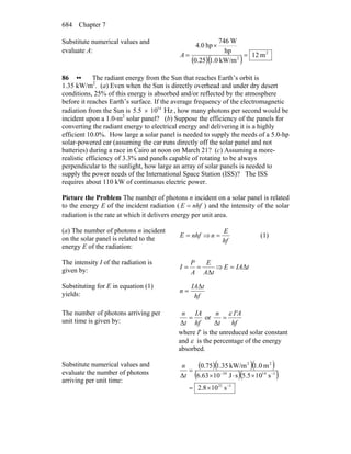 Chapter 7684
Substitute numerical values and
evaluate A:
( )( )
2
2
m12
kW/m0.10.25
hp
W746
hp0.4
=
×
=A
86 •• The radiant energy from the Sun that reaches Earth’s orbit is
1.35 kW/m2
. (a) Even when the Sun is directly overhead and under dry desert
conditions, 25% of this energy is absorbed and/or reflected by the atmosphere
before it reaches Earth’s surface. If the average frequency of the electromagnetic
radiation from the Sun is 14
5 5 10.      Hz× , how many photons per second would be
incident upon a 1.0-m2
solar panel? (b) Suppose the efficiency of the panels for
converting the radiant energy to electrical energy and delivering it is a highly
efficient 10.0%. How large a solar panel is needed to supply the needs of a 5.0-hp
solar-powered car (assuming the car runs directly off the solar panel and not
batteries) during a race in Cairo at noon on March 21? (c) Assuming a more-
realistic efficiency of 3.3% and panels capable of rotating to be always
perpendicular to the sunlight, how large an array of solar panels is needed to
supply the power needs of the International Space Station (ISS)? The ISS
requires about 110 kW of continuous electric power.
Picture the Problem The number of photons n incident on a solar panel is related
to the energy E of the incident radiation ( nhfE = ) and the intensity of the solar
radiation is the rate at which it delivers energy per unit area.
(a) The number of photons n incident
on the solar panel is related to the
energy E of the radiation:
nhfE = ⇒
hf
E
n = (1)
The intensity I of the radiation is
given by: tA
E
A
P
I
Δ
== ⇒ tIAE Δ=
Substituting for E in equation (1)
yields: hf
tIA
n
Δ
=
The number of photons arriving per
unit time is given by: hf
IA
t
n
=
Δ
or
hf
I'A
t
n ε
=
Δ
where I′ is the unreduced solar constant
and ε is the percentage of the energy
absorbed.
Substitute numerical values and
evaluate the number of photons
arriving per unit time:
( )( )( )
( )( )
121
11434
22
s108.2
s105.5sJ1063.6
m0.1kW/m35.175.0
Δ
−
−−
×=
×⋅×
=
t
n
 