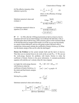 Conservation of Energy 685
(b) The effective intensity of the
radiation is given by: A
P
I
ε
= ⇒
I
P
A
ε
= (2)
where ε is the efficiency of energy
conversion.
Substitute numerical values and
evaluate A:
( )( )
2
2
m82
kW/m35.110.0
hp
W746
hp0.5
=
×
=A
(c) Substitute numerical values in
equation (2) to obtain: ( )( )
23
2
m10.52
kW/m35.1033.0
kW110
×=
=A
87 •• In 1964, after the 1250-kg jet-powered car Spirit of America lost its
parachute and went out of control during a run at Bonneville Salt Flats, Utah, it
left skid marks about 8.00 km long. (This earned a place in the Guinness Book
of World Records for longest skid marks.) (a) If the car was moving initially
at a speed of about 800 km/h, and was still going at about 300 km/h when it
crashed into a brine pond, estimate the coefficient of kinetic friction μk. (b) What
was the kinetic energy of the car 60 s after the skid began?
Picture the Problem Let the system include Earth and the Spirit of America.
Then there are no external forces to do work on the car and Wext = 0. We can use
the work-energy theorem for problems with kinetic friction to relate the
coefficient of kinetic friction to the given information. A constant-acceleration
equation will yield the car’s velocity when 60 s have elapsed.
(a) Apply the work-energy theorem
with friction to relate the
coefficient of kinetic friction μk to
the initial and final kinetic energies
of the car:
0ΔΔΔ thermext =++= E
