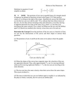 Motion in One Dimension 69
Substitute in equation (1) and
simplify to obtain: 22
1
2
2
=
t
t
⇒ 2
1
2
=
t
t
29 •• [SSM] The positions of two cars in parallel lanes of a straight stretch
of highway are plotted as functions of time in the Figure 2-33.Take positive
values of x as being to the right of the origin. Qualitatively answer the following:
(a) Are the two cars ever side by side? If so, indicate that time (those times) on
the axis. (b) Are they always traveling in the same direction, or are they moving
in opposite directions for some of the time? If so, when? (c) Are they ever
traveling at the same velocity? If so, when? (d) When are the two cars the farthest
apart? (e) Sketch (no numbers) the velocity versus time curve for each car.
Determine the Concept Given the positions of the two cars as a function of time,
we can use the intersections of the curves and their slopes to answer these
questions.
(a) The positions of cars A and B are the same at two places where the graphs
cross.
x
t
Cars are side by side
Car A
Car B
1 9
(s)
(b) When the slopes of the curves have opposite signs, the velocities of the cars
are oppositely directed. Thus, after approximately 7 s, car A is moving leftward
while car B is moving rightward. Before t = 7 s, the two cars are traveling in the
same direction.
(c) The two cars have the same velocity when their curves have the same slopes.
This occurs at about 6 s.
(d) The time at which the two cars are farthest apart is roughly 6 s as indicated by
the place at which, vertically, the two curves are farthest part.
 