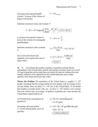 Measurement and Vectors 7
(b) Express the required landfill
volume V in terms of the volume of
diapers to be buried:
diaperoneNVV =
Substitute numerical values and evaluate V:
( ) 36
33
10
m105.5
L
m10
diaper
L5.0
diapers101.1 ×≈⎟⎟
⎠
⎞
⎜⎜
⎝
⎛
××=
−
V
(c) Express the required volume in
terms of the volume of a rectangular
parallelepiped:
AhV = ⇒
h
V
A =
Substitute numerical values evaluate
A:
25
36
m105.5
m10
m105.5
×=
×
=A
Use a conversion factor (see
Appendix A) to express this area in
square miles: 2
2
2
25
mi2.0
km1
mi3861.0
m105.5
≈
××=A
18 •• (a) Estimate the number of gallons of gasoline used per day by
automobiles in the United States and the total amount of money spent on it. (b) If
19.4 gal of gasoline can be made from one barrel of crude oil, estimate the total
number of barrels of oil imported into the United States per year to make
gasoline. How many barrels per day is this?
Picture the Problem The population of the United States is roughly 3 × 108
people. Assuming that the average family has four people, with an average of two
cars per family, there are about 1.5 × 108
cars in the United States. If we double
that number to include trucks, cabs, etc., we have 3 × 108
vehicles. Let’s assume
that each vehicle uses, on average, 14 gallons of gasoline per week and that the
United States imports half its oil.
(a) Find the daily consumption of
gasoline G:
( )( )
gal/d106
gal/d2vehicles103
8
8
×=
×=G
Assuming a price per gallon
P = $3.00, find the daily cost C of
gasoline:
( )( )
dollars/dbillion2
d/1018$
gal/00.3$gal/d106
8
8
≈
×=
×== GPC
 