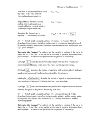 Motion in One Dimension 71
Josie runs at a constant velocity v for
the whole of the time interval.
Express her displacement ΔxJ:
fJJΔ tvx =
Reginald has a different velocity
profile, one which results in a
triangle of height vmax and length tf.
Express his displacement ΔxJ:
fmax2
1
RΔ tvx =
Substitute for ΔxR and ΔxJ in
equation (1) and simplify to obtain:
== fJfmax2
1
tvtv ⇒ max2
1
J vv =
32 •• Which graph (or graphs), if any, of v versus t in Figure 2-36 best
describes the motion of a particle with (a) positive velocity and increasing speed,
(b) positive velocity and zero acceleration, (c) constant non-zero acceleration, and
(d) a speed decrease?
Determine the Concept The velocity of the particle is positive if the curve is
above the v = 0 line (the t axis), and the acceleration is positive if the curve has a
positive slope. The speed of the particle is the magnitude of its velocity.
(a) Graph ( )c describes the motion of a particle with positive velocity and
increasing speed because v(t) is above the t axis and has a positive slope.
(b) Graph ( )a describes the motion of a particle with positive velocity and zero
acceleration because v(t) is above the t axis and its slope is zero.
(c) Graphs ( ) ( ) ( )and, edc describe the motion of a particle with constant non-
zero acceleration because v(t) is linear and has a non-zero slope.
(d) Graph ( )e describes the motion of a particle with a speed decrease because
it shows the speed of the particle decreasing with time.
33 •• Which graph (or graphs), if any, of vx versus t in Figure 2-36 best
describes the motion of a particle with (a) negative velocity and increasing speed,
(b) negative velocity and zero acceleration, (c) variable acceleration, and (d)
increasing speed?
Determine the Concept The velocity of the particle is positive if the curve is
above the v = 0 line (the t axis), and the acceleration is positive if the curve has a
positive slope. The speed of the particle is the magnitude of its velocity.
 