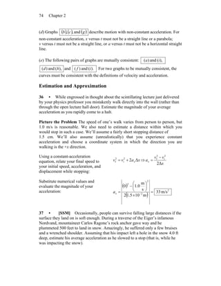 Chapter 274
(d) Graphs ( ) ( ) ( )gcb and,, describe motion with non-constant acceleration. For
non-constant acceleration, x versus t must not be a straight line or a parabola;
v versus t must not be a straight line, or a versus t must not be a horizontal straight
line.
(e) The following pairs of graphs are mutually consistent: ),(and)( ia
),(and)( hd and ).(and)( if For two graphs to be mutually consistent, the
curves must be consistent with the definitions of velocity and acceleration.
Estimation and Approximation
36 • While engrossed in thought about the scintillating lecture just delivered
by your physics professor you mistakenly walk directly into the wall (rather than
through the open lecture hall door). Estimate the magnitude of your average
acceleration as you rapidly come to a halt.
Picture the Problem The speed of one’s walk varies from person to person, but
1.0 m/s is reasonable. We also need to estimate a distance within which you
would stop in such a case. We’ll assume a fairly short stopping distance of
1.5 cm. We’ll also assume (unrealistically) that you experience constant
acceleration and choose a coordinate system in which the direction you are
walking is the +x direction.
Using a constant-acceleration
equation, relate your final speed to
your initial speed, acceleration, and
displacement while stopping:
xavv xΔ22
i
2
f += ⇒
x
vv
ax
Δ2
2
i
2
f −
=
Substitute numerical values and
evaluate the magnitude of your
acceleration:
( )
( )
2
2
2
2
m/s33
m105.12
s
m
0.10
=
×
⎟
⎠
⎞
⎜
⎝
⎛
−
= −xa
37 • [SSM] Occasionally, people can survive falling large distances if the
surface they land on is soft enough. During a traverse of the Eiger’s infamous
Nordvand, mountaineer Carlos Ragone’s rock anchor gave way and he
plummeted 500 feet to land in snow. Amazingly, he suffered only a few bruises
and a wrenched shoulder. Assuming that his impact left a hole in the snow 4.0 ft
deep, estimate his average acceleration as he slowed to a stop (that is, while he
was impacting the snow).
 