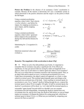 Motion in One Dimension 75
Picture the Problem In the absence of air resistance, Carlos’ acceleration is
constant. Because all the motion is downward, let’s use a coordinate system in
which downward is the positive direction and the origin is at the point at which
the fall began.
Using a constant-acceleration
equation, relate Carlos’ final velocity
v2 to his velocity v1 just before his
impact, his stopping acceleration as
upon impact, and his stopping
distance Δy:
yavv Δ2 s
2
1
2
2 += ⇒
y
vv
a
Δ2
2
1
2
2
s
−
=
or, because v2 = 0,
y
v
as
Δ2
2
1
−= (1)
Using a constant-acceleration
equation, relate Carlos’ speed just
before impact to his acceleration
during free-fall and the distance he
fell h:
havv fall-free
2
0
2
1 2+=
or, because v0 = 0 and ga =fall-free ,
ghv 22
1 =
Substituting for 2
1v in equation (1)
yields: y
gh
as
Δ2
2
−=
Substitute numerical values and
evaluate as:
( )( )
( )
23
2
m/s102.1
ft0.42
ft500m/s81.92
×−=
−=a
Remarks: The magnitude of this acceleration is about 125g!
38 •• When we solve free-fall problems near Earth, it’s important to
remember that air resistance may play a significant role. If its effects are
significant, we may get answers that are wrong by orders of magnitude if we
ignore it. How can we tell when it is valid to ignore the affects of air resistance?
One way is to realize that air resistance increases with increasing speed. Thus, as
an object falls and its speed increases, its downward acceleration decreases.
Under these circumstances, the object's speed will approach, as a limit, a value
called its terminal speed. This terminal speed depends upon such things as the
mass and cross-sectional area of the body. Upon reaching its terminal speed, its
acceleration is zero. For a ″typical″ skydiver falling through the air, a typical the
terminal speed is about 50 m/s (roughly 120 mph). At half its terminal speed, the
skydiver’s acceleration will be about g4
3
. Let’s take half the terminal speed as a
reasonable ″upper bound″ beyond which we shouldn’t use our constant
acceleration free-fall relationships. Assuming the skydiver started from rest,
(a) estimate how far, and for how long, the skydiver falls before we can no longer
neglect air resistance. (b) Repeat the analysis for a ping-pong ball, which has a
terminal speed of about 5.0 m/s. (c) What can you conclude by comparing your
answers for Parts (a) and (b)?
 