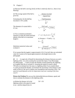 Chapter 278
(a) Because the ball is moving slowly its blur is relatively short (i.e., there is less
blurring).
(b) The average speed of the ball is
given by: timeelapsed
traveleddistance
av =v
Estimating how far the ball has
traveled in 1/30 s yields:
s
30
1
diametersball2
av =v
The diameter of a tennis ball is
6.5 cm:
( ) m/s9.3
s
30
1
cm6.52
av ≈=v
(c) Use a constant-acceleration
equation to relate the initial and final
speeds of the ball to its maximum
height h:
havv y22
0
2
+= ⇒
ya
vv
h
2
2
0
2
−
=
or, because v = 0 and ay = g,
g
v
h
2
2
0
−=
Substitute numerical values and
evaluate h:
( )
( ) cm78
m/s81.92
m/s9.3
2
2
≈
−
−=h
If we assume that the juggler is approximately 6 ft (1.8 m) tall, then our calculated
value for h seems to be a good approximation to the height shown in the
photograph.
41 •• A rough rule of thumb for determining the distance between you and a
lightning strike is to start counting the seconds that elapse ("one-Mississippi,
two-Mississippi, …") until you hear the thunder (sound emitted by the lightning
as it rapidly heats the air around it). Assuming the speed of sound is about
750 mi/h, (a) estimate how far away is a lightning strike if you counted about
5 s until you heard the thunder. (b) Estimate the uncertainty in the distance to the
strike in Part (a). Be sure to explain your assumptions and reasoning. (Hint: The
speed of sound depends on the air temperature and your counting is far from
exact!)
Picture the Problem We can use the relationship between distance, speed, and
time to estimate the distance to the lightning strike.
(a) Relate the distance Δd to the
lightning strike to the speed of sound
in air v and the elapsed time Δt:
tvd ΔΔ =
 