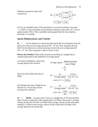 Motion in One Dimension 79
Substitute numerical values and
evaluate Δd:
( )
mi1km7.1
s5
h
mi
0.6818
s
m
3048.0
h
mi
750Δ
≈≈
⎟
⎟
⎟
⎟
⎠
⎞
⎜
⎜
⎜
⎜
⎝
⎛
⎟
⎠
⎞
⎜
⎝
⎛
=d
(b) You are probably lucky if the uncertainty in your time estimate is less than
1 s (±20%), so the uncertainty in the distance estimate is about 20% of 1.7 km or
approximately 300 m. This is probably much greater than the error made by
assuming v is constant.
Speed, Displacement, and Velocity
42 • (a) An electron in a television tube travels the 16-cm distance from the
grid to the screen at an average speed of 4.0 × 107
m/s. How long does the trip
take? (b) An electron in a current-carrying wire travels at an average speed of
4.0 × 10–5
m/s. How long does it take to travel 16 cm?
Picture the Problem Think of the electron as traveling in a straight line at
constant speed and use the definition of average speed.
(a) Using its definition, express the
average speed of the electron:
t
s
Δ
Δ
=
=
flightoftime
traveleddistance
speedAverage
Solve for and evaluate the time of
flight:
ns0.4s100.4
sm100.4
m16.0
speedAverage
Δ
Δ
9
7
=×=
×
==
−
s
t
(b) Calculate the time of flight for an
electron in a 16-cm long current
carrying wire similarly.
min67
s60
min1
s100.4
sm100.4
m16.0
speedAverage
Δ
Δ
3
5
=××=
×
== −
s
t
43 • [SSM] A runner runs 2.5 km, in a straight line, in 9.0 min and then
takes 30 min to walk back to the starting point. (a) What is the runner’s average
velocity for the first 9.0 min? (b) What is the average velocity for the time spent
walking? (c) What is the average velocity for the whole trip? (d) What is the
average speed for the whole trip?
 