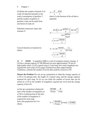 Chapter 18
(b) Relate the number of barrels N of
crude oil imported annually to the
yearly consumption of gasoline Y
and the number of gallons of
gasoline n that can be made from
one barrel of crude oil:
n
tfG
n
fY
N
Δ
==
where f is the fraction of the oil that is
imported.
Substitute numerical values and
estimate N:
( )
y
barrels
106
barrel
gallons
19.4
y
d
24.365
d
gallons
1065.0
9
8
×≈
⎟⎟
⎠
⎞
⎜⎜
⎝
⎛
⎟
⎠
⎞
⎜
⎝
⎛
×
=N
Convert barrels/y to barrels/d to
obtain:
d
barrels
102
d365.24
y1
y
barrels
106
7
9
×≈
××=N
19 •• [SSM] A megabyte (MB) is a unit of computer memory storage. A
CD has a storage capacity of 700 MB and can store approximately 70 min of
high-quality music. (a) If a typical song is 5 min long, how many megabytes are
required for each song? (b) If a page of printed text takes approximately
5 kilobytes, estimate the number of novels that could be saved on a CD.
Picture the Problem We can set up a proportion to relate the storage capacity of
a CD to its playing time, the length of a typical song, and the storage capacity
required for each song. In (b) we can relate the number of novels that can be
stored on a CD to the number of megabytes required per novel and the storage
capacity of the CD.
(a) Set up a proportion relating the
ratio of the number of megabytes on
a CD to its playing time to the ratio
of the number of megabytes N
required for each song:
min5min70
MB700 N
=
Solve this proportion for N to
obtain:
( ) MB50min5
min70
MB700
=⎟
⎠
⎞
⎜
⎝
⎛
=N
 