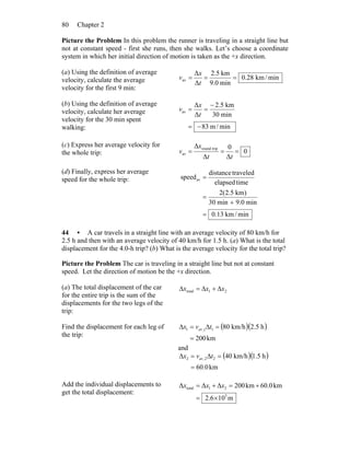 Chapter 280
Picture the Problem In this problem the runner is traveling in a straight line but
not at constant speed - first she runs, then she walks. Let’s choose a coordinate
system in which her initial direction of motion is taken as the +x direction.
(a) Using the definition of average
velocity, calculate the average
velocity for the first 9 min:
min/km28.0
min0.9
km5.2
Δ
Δ
av ===
t
x
v
(b) Using the definition of average
velocity, calculate her average
velocity for the 30 min spent
walking: min/m83
min30
km5.2
Δ
Δ
av
−=
−
==
t
x
v
(c) Express her average velocity for
the whole trip: 0
Δ
0
Δ
Δ tripround
av ===
tt
x
v
(d) Finally, express her average
speed for the whole trip:
min/km13.0
min0.9min30
)km5.2(2
timeelapsed
traveleddistance
speedav
=
+
=
=
44 • A car travels in a straight line with an average velocity of 80 km/h for
2.5 h and then with an average velocity of 40 km/h for 1.5 h. (a) What is the total
displacement for the 4.0-h trip? (b) What is the average velocity for the total trip?
Picture the Problem The car is traveling in a straight line but not at constant
speed. Let the direction of motion be the +x direction.
(a) The total displacement of the car
for the entire trip is the sum of the
displacements for the two legs of the
trip:
21total xxx Δ+Δ=Δ
Find the displacement for each leg of
the trip:
( )( )
km200
h5.2km/h8011,1
=
=Δ=Δ tvx av
and
( )( )
km0.60
h5.1km/h4022,2
=
=Δ=Δ tvx av
Add the individual displacements to
get the total displacement:
m106.2
km0.60km200ΔΔΔ
5
21total
×=
+=+= xxx
 