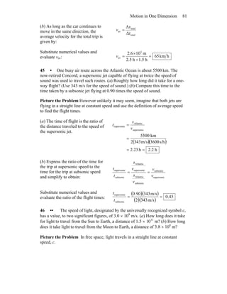 Motion in One Dimension 81
(b) As long as the car continues to
move in the same direction, the
average velocity for the total trip is
given by:
total
total
av
Δ
Δ
t
x
v =
Substitute numerical values and
evaluate vav: hkm65
h5.1h5.2
m106.2 5
av =
+
×
=v
45 • One busy air route across the Atlantic Ocean is about 5500 km. The
now-retired Concord, a supersonic jet capable of flying at twice the speed of
sound was used to travel such routes. (a) Roughly how long did it take for a one-
way flight? (Use 343 m/s for the speed of sound.) (b) Compare this time to the
time taken by a subsonic jet flying at 0.90 times the speed of sound.
Picture the Problem However unlikely it may seem, imagine that both jets are
flying in a straight line at constant speed and use the definition of average speed
to find the flight times.
(a) The time of flight is the ratio of
the distance traveled to the speed of
the supersonic jet.
( )( )
h2.2h23.2
s/h3600m/s3432
km5500
supersonic
Atlantic
supersonic
==
=
=
v
s
t
(b) Express the ratio of the time for
the trip at supersonic speed to the
time for the trip at subsonic speed
and simplify to obtain: supersonic
subsonic
subsonic
Atlantic
supersonic
Atlantic
subsonic
supersonic
v
v
v
s
v
s
t
t
==
Substitute numerical values and
evaluate the ratio of the flight times:
( )( )
( )( )
45.0
m/s3432
m/s34390.0
subsonic
supersonic
==
t
t
46 •• The speed of light, designated by the universally recognized symbol c,
has a value, to two significant figures, of 3.0 × 108
m/s. (a) How long does it take
for light to travel from the Sun to Earth, a distance of 1.5 × 1011
m? (b) How long
does it take light to travel from the Moon to Earth, a distance of 3.8 × 108
m?
Picture the Problem In free space, light travels in a straight line at constant
speed, c.
 