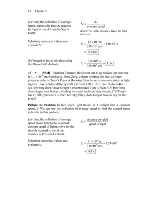 Chapter 282
(a) Using the definition of average
speed, express the time Δt required
for light to travel from the Sun to
Earth:
speedaverage
Δ
Δ
s
t =
where Δs is the distance from the Sun
to Earth.
Substitute numerical values and
evaluate Δt:
min3.8
s105.0
m/s103.0
m101.5
Δ 2
8
11
≈
×=
×
×
=t
(b) Proceed as in (a) this time using
the Moon-Earth distance: s3.1
m/s100.3
m108.3
Δ 8
8
≈
×
×
=t
47 • [SSM] Proxima Centauri, the closest star to us besides our own sun,
is 4.1 × 1013
km from Earth. From Zorg, a planet orbiting this star, a Gregor
places an order at Tony’s Pizza in Hoboken, New Jersey, communicating via light
signals. Tony’s fastest delivery craft travels at 1.00 × 10–4
c (see Problem 46).
(a) How long does it take Gregor’s order to reach Tony’s Pizza? (b) How long
does Gregor wait between sending the signal and receiving the pizza? If Tony’s
has a "1000-years-or-it’s-free" delivery policy, does Gregor have to pay for the
pizza?
Picture the Problem In free space, light travels in a straight line at constant
speed, c. We can use the definition of average speed to find the elapsed times
called for in this problem.
(a) Using the definition of average
speed (equal here to the assumed
constant speed of light), solve for the
time Δt required to travel the
distance to Proxima Centauri:
lightofspeed
traveleddistance
Δ =t
Substitute numerical values and
evaluate Δt:
y4.3
s1037.1
sm100.3
m101.4
Δ 8
8
16
=
×=
×
×
=t
 