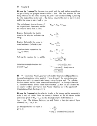 Chapter 284
Picture the Problem The distance over which both the puck and the sound from
the puck hitting the goalpost must travel is 55.0 m. The time between the shot
being released and the sound reaching the goalie’s ear can be found by expressing
the total elapsed time as the sum of the elapsed times for the shot to travel 55.0 m
and for the sound to travel back to you.
The total elapsed time as the sum of
the elapsed times for the shot and for
the sound to travel back to you :
soundshottotal ΔΔΔ ttt +=
Express the time for the shot to
travel to the other net a distance Δx
away:
shot
shot
Δ
Δ
v
x
t =
Express the time for the sound to
travel a distance Δx back to you:
sound
sound
Δ
Δ
v
x
t =
Substitute in the expression for
totalΔt to obtain:
soundshot
total
ΔΔ
Δ
v
x
v
x
t +=
Solving this equation for shotv yields:
xtv
xv
v
ΔΔ
Δ
totalsound
sound
shot
−
=
Substitute numerical values and
evaluate shotv :
( )( )
( )( )
m/s5.23
m0.55s50.2m/s343
m0.55m/s343
shot
=
−
=v
50 •• Cosmonaut Andrei, your co-worker at the International Space Station,
tosses a banana at you with a speed of 15 m/s. At exactly the same instant, you
fling a scoop of ice cream at Andrei along exactly the same path. The collision
between banana and ice cream produces a banana split 7.2 m from your location
1.2 s after the banana and ice cream were launched. (a) How fast did you toss the
ice cream? (b) How far were you from Andrei when you tossed the ice cream?
(Neglect any effects due to gravity.)
Picture the Problem Let the subscript b refer to the banana and the subscript ic
refer to the ice cream. Then the distance covered by the ice cream before
collision is given by Δxic = vicΔt and the distance covered by the banana is
Δxb = vbΔt. The distance between you and Andrei is then the sum of these
distances: Δxtot = Δxic + Δxb.
(a) The speed of the ice cream is
given by: t
x
v
Δ
Δ ic
ic =
where Δt is the time-to-collision.
 