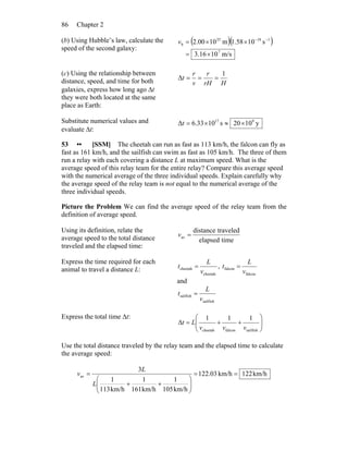 Chapter 286
(b) Using Hubble’s law, calculate the
speed of the second galaxy:
( )( )
m/s1016.3
s1058.1m1000.2
7
11825
b
×=
××= −−
v
(c) Using the relationship between
distance, speed, and time for both
galaxies, express how long ago Δt
they were both located at the same
place as Earth:
HrH
r
v
r
t
1
Δ ===
Substitute numerical values and
evaluate Δt:
y1020s1033.6Δ 917
×≈×=t
53 •• [SSM] The cheetah can run as fast as 113 km/h, the falcon can fly as
fast as 161 km/h, and the sailfish can swim as fast as 105 km/h. The three of them
run a relay with each covering a distance L at maximum speed. What is the
average speed of this relay team for the entire relay? Compare this average speed
with the numerical average of the three individual speeds. Explain carefully why
the average speed of the relay team is not equal to the numerical average of the
three individual speeds.
Picture the Problem We can find the average speed of the relay team from the
definition of average speed.
Using its definition, relate the
average speed to the total distance
traveled and the elapsed time:
timeelapsed
traveleddistance
av =v
Express the time required for each
animal to travel a distance L:
cheetah
cheetah
v
L
t = ,
falcon
falcon
v
L
t =
and
sailfish
sailfish
v
L
t =
Express the total time Δt:
⎟⎟
⎠
⎞
⎜⎜
⎝
⎛
++=Δ
sailfishfalconcheetah
111
vvv
Lt
Use the total distance traveled by the relay team and the elapsed time to calculate
the average speed:
km/h122km/h03.122
km/h105
1
km/h161
1
km/h113
1
3
av ==
⎟⎟
⎠
⎞
⎜⎜
⎝
⎛
++
=
L
L
v
 