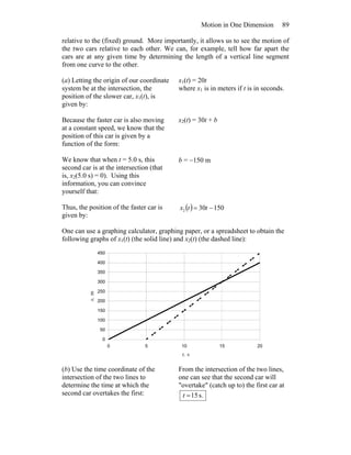 Motion in One Dimension 89
relative to the (fixed) ground. More importantly, it allows us to see the motion of
the two cars relative to each other. We can, for example, tell how far apart the
cars are at any given time by determining the length of a vertical line segment
from one curve to the other.
(a) Letting the origin of our coordinate
system be at the intersection, the
position of the slower car, x1(t), is
given by:
x1(t) = 20t
where x1 is in meters if t is in seconds.
Because the faster car is also moving
at a constant speed, we know that the
position of this car is given by a
function of the form:
x2(t) = 30t + b
We know that when t = 5.0 s, this
second car is at the intersection (that
is, x2(5.0 s) = 0). Using this
information, you can convince
yourself that:
b = −150 m
Thus, the position of the faster car is
given by:
( ) 150302 −= ttx
One can use a graphing calculator, graphing paper, or a spreadsheet to obtain the
following graphs of x1(t) (the solid line) and x2(t) (the dashed line):
0
50
100
150
200
250
300
350
400
450
0 5 10 15 20
t, s
x,m
(b) Use the time coordinate of the
intersection of the two lines to
determine the time at which the
second car overtakes the first:
From the intersection of the two lines,
one can see that the second car will
"overtake" (catch up to) the first car at
s.15=t
 