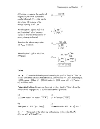 Measurement and Vectors 9
(b) Letting n represent the number of
megabytes per novel, express the
number of novels novelsN that can be
stored on a CD in terms of the
storage capacity of the CD:
n
N
MB700
novels =
Assuming that a typical page in a
novel requires 5 kB of memory,
express n in terms of the number of
pages p in a typical novel:
pn ⎟⎟
⎠
⎞
⎜⎜
⎝
⎛
=
page
kB
5
Substitute for n in the expression
for novelsN to obtain:
p
N
⎟⎟
⎠
⎞
⎜⎜
⎝
⎛
=
page
kB
5
MB700
novels
Assuming that a typical novel has
200 pages:
novels107
novel
pages
200
page
kB
5
MB
kB10
MB700
2
3
novels
×=
⎟
⎠
⎞
⎜
⎝
⎛
⎟⎟
⎠
⎞
⎜⎜
⎝
⎛
×
=N
Units
20 • Express the following quantities using the prefixes listed in Table 1-1
and the unit abbreviations listed in the table Abbreviations for Units. For example,
10,000 meters = 10 km. (a) 1,000,000 watts, (b) 0.002 gram, (c) 3 × 10–6
meter,
(d) 30,000 seconds.
Picture the Problem We can use the metric prefixes listed in Table 1-1 and the
abbreviations on page EP-1 to express each of these quantities.
(a)
MW1watts10watts000,000,1 6
==
(c)
m3meter103 6
μ=× −
(b)
mg2g102gram002.0 3
=×= −
(d)
ks30s1003seconds000,30 3
=×=
21 • Write each of the following without using prefixes: (a) 40 μW,
(b) 4 ns, (c) 3 MW, (d) 25 km.
 