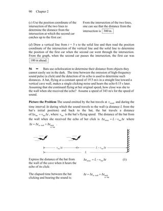 Chapter 290
(c) Use the position coordinate of the
intersection of the two lines to
determine the distance from the
intersection at which the second car
catches up to the first car:
From the intersection of the two lines,
one can see that the distance from the
intersection is m.300
(d) Draw a vertical line from t = 5 s to the solid line and then read the position
coordinate of the intersection of the vertical line and the solid line to determine
the position of the first car when the second car went through the intersection.
From the graph, when the second car passes the intersection, the first car was
ahead.m100
56 •• Bats use echolocation to determine their distance from objects they
cannot easily see in the dark. The time between the emission of high-frequency
sound pulse (a click) and the detection of its echo is used to determine such
distances. A bat, flying at a constant speed of 19.5 m/s in a straight line toward a
vertical cave wall, makes a single clicking noise and hears the echo 0.15 s later.
Assuming that she continued flying at her original speed, how close was she to
the wall when she received the echo? Assume a speed of 343 m/s for the speed of
sound.
Picture the Problem The sound emitted by the bat travels at soundv and during the
time interval Δt during which the sound travels to the wall (a distance L from the
bat’s initial position) and back to the bat, the bat travels a distance
of tvx Δ=Δ batbat , where batv is the bat’s flying speed. The distance of the bat from
the wall when she received the echo of her click is tvLx Δ−=Δ bataway where
batto
backwallto ΔΔΔ ttt += .
tv Δbat tvL Δ− bat
L
Express the distance of the bat from
the wall of the cave when it hears the
echo of its click:
tvLx Δ−=Δ bataway (1)
The elapsed time between the bat
clicking and hearing the sound is: batto
backwallto ΔΔΔ ttt +=
 